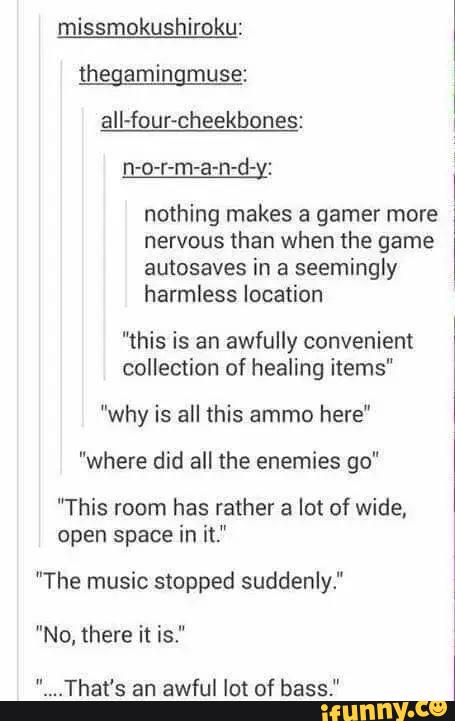 missmokushiroku:
thegamingmuse:
all-four-cheekbones:
n-o-r-m-a-n-d-x:
nothing makes a gamer more
nervous than when the game
autosaves in a
seemingly
harmless location
“this is an awfully convenient
collection of healing items"
"why is all this ammo here"
”where did all the enemies go"
"This room has rather a lot of wide,
open space in it."
"The music stopped suddenly."
"No, there it is."
.That's an
awful lot of bass."
