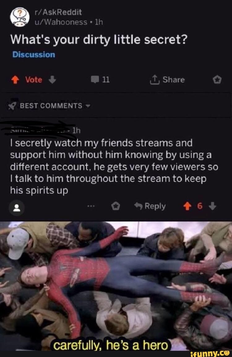 u/Wahooness -
lh
What's your dirty little secret?
I secretly watch my friends streams and
support him without him knowing by using a
different account. he gets very few viewers so
Italk to him throughout the stream to keep