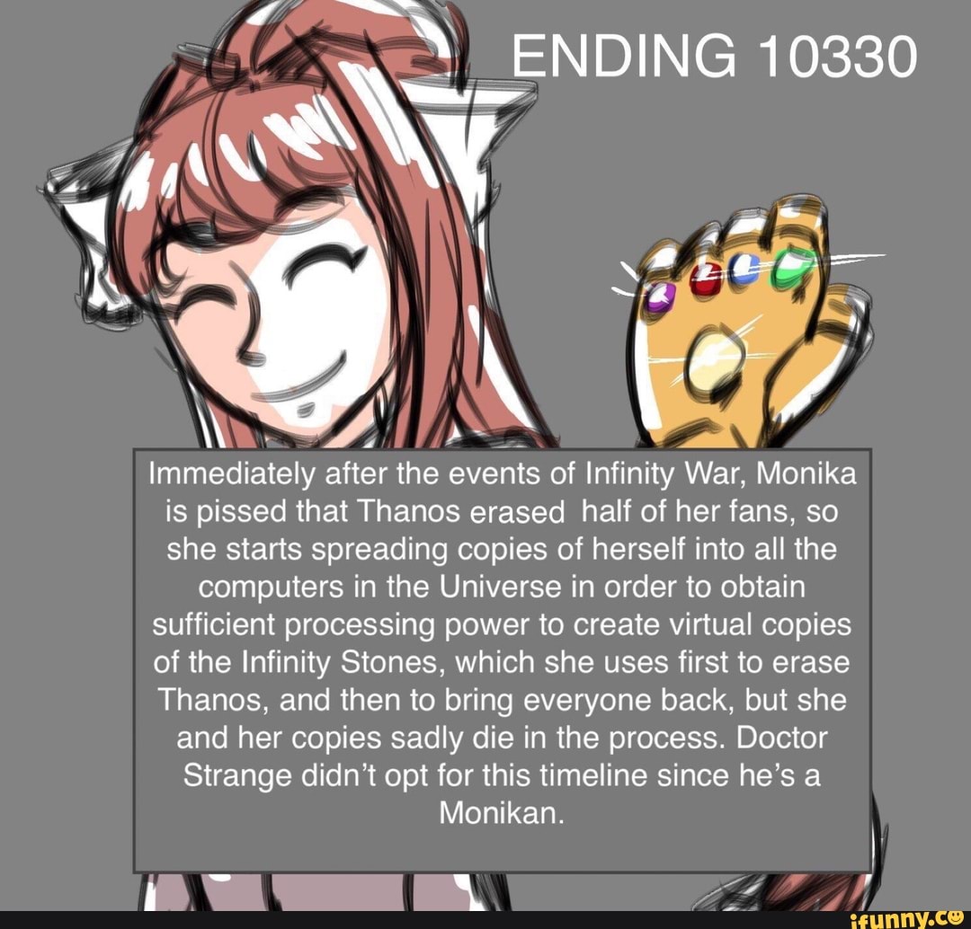Immediately after the events of Infinity War Monika
is pissed that Thanos erased half of herfans, so
she starts spreading copies of herself into all the
computers in the Universe in order to obtain
sufficient processing power to create virtual copies
of the Infinity Stones, which she uses first to erase
Thanos, and then to bring everyone back, but she
and her copies sadly die in the process. Doctor
Strange didn’t opt for this timeline since he’s a
Monikan.
