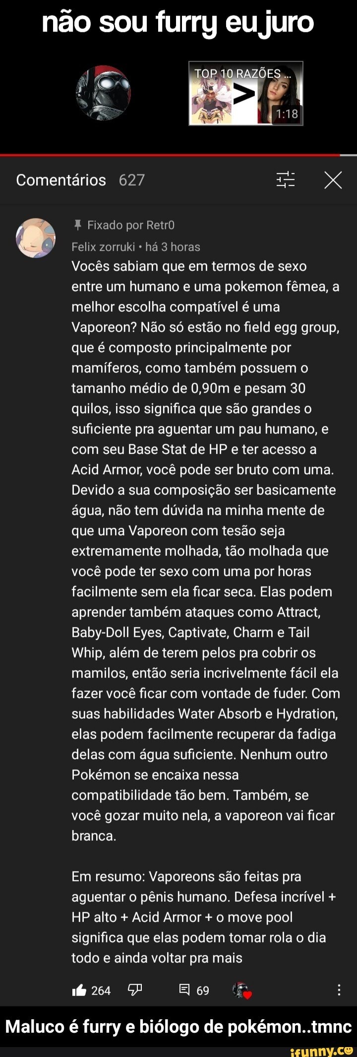 não sou furry eu juro
ÕES....
co
Comentários 627
Fixado por RetrO
Felix zorruki há 3 horas
Vocês sabiam que em termos de sexo entre um humano e uma pokemon fêmea, a melhor escolha compatível é uma
Vaporeon? Não só estão no field egg group, que é composto principalmente por mamíferos, como também possuem o tamanho médio de 0,90m e pesam 30 quilos, isso significa que são grandes o suficiente pra aguentar um pau humano, e com seu Base Stat de HP e ter acesso a
Acid Armor, você pode ser bruto com uma.
Devido a sua composição ser basicamente água, não tem dúvida na minha mente de que uma Vaporeon com tesão seja extremamente molhada, tão molhada que você pode ter sexo com uma por horas facilmente sem ela ficar seca. Elas podem aprender também ataques como Attract,
Baby-Doll Eyes, Captivate, Charm e Tail
Wrhip, além de terem pelos pra cobrir os mamilos, então seria incrivelmente fácil ela fazer você ficar com vontade de fuder. Com suas habilidades Water Absorb e Hydration, elas podem facilmente recuperar da fadiga delas com água suficiente. Nenhum outro
Pokémon se encaixa nessa compatibilidade tão bem. Também, se você gozar muito nela, a vaporeon vai ficar branca.
Em resumo: Vaporeons são feitas pra aguentar o pênis humano. Defesa incrível +
HP alto + Acid Armor + o move pool significa que elas podem tomar rola o dia todo e ainda voltar pra mais
166264 Elo tê
Maluco é furry e biólogo de pokémon..tmnc - Maluco é furry e biólogo de pokémon..tmnc
