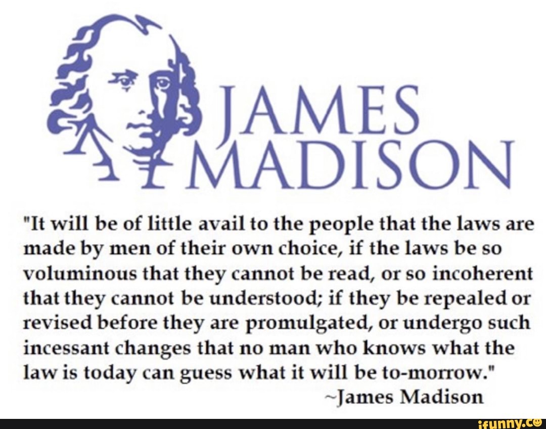 "It will be of little avail to the people that the laws are
made by men of their own choice, if the laws be so
voluminous that they cannot be read, or so incoherent
that they cannot be understood; if they be repealed or
revised before they are promulgated, or undergo such
incessant changes that no man who knows what the
law is today can guess what it will be to-morrow."
~James Madison