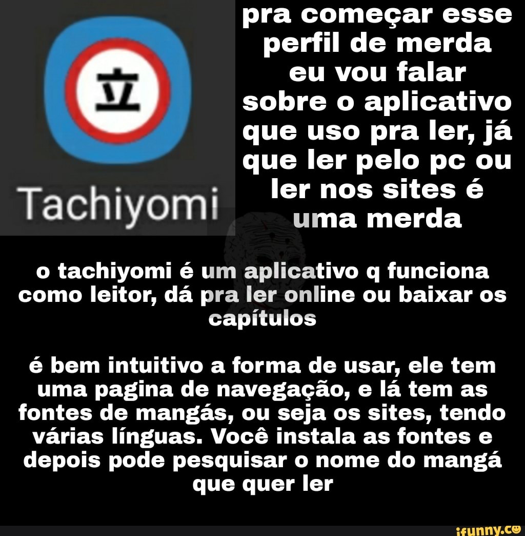 pra começar esse perfil de merda eu vou falar sobre o aplicativo que uso pra ler, já que ler pelo pc ou ler nos sites é
Tachiyomi uma ler merda nos sites
o tachiyomi é um aplicativo q funciona como leitor, dá pra ler online ou baixar os capítulos
é bem intuitivo a forma de usar, ele tem uma pagina de navegação, e lá tem as fontes de mangás, ou seja os sites, tendo várias línguas. Você instala as fontes e depois pode pesquisar o nome do mangá que quer ler