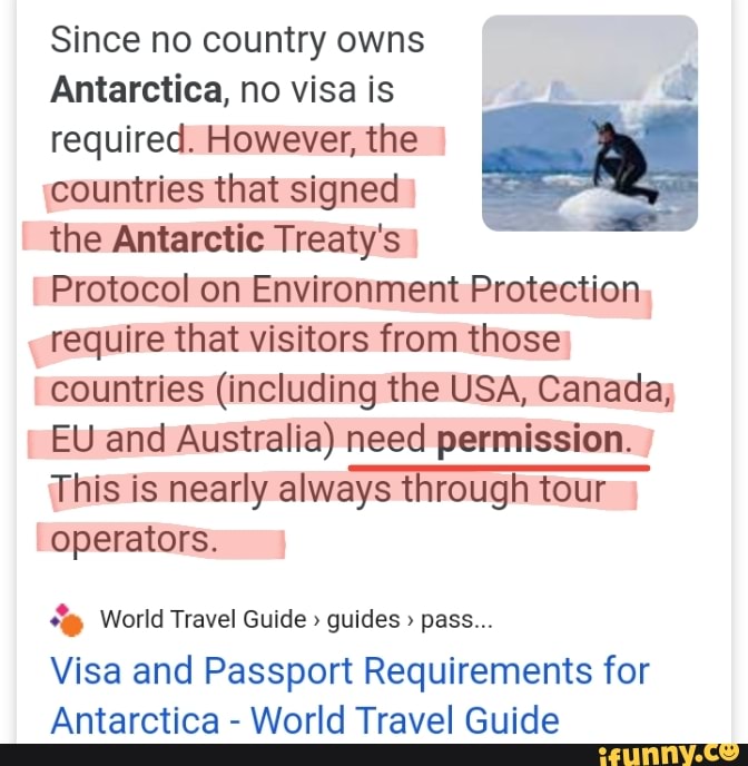 Since no country owns
Antarctica, no visa is i
required. However, the countries that signed
the Antarctic Treaty's
Protocol on Environment Protection
require that visitors from those
countries (including the USA, Canada;
EU and Australia) need permission.
This is nearly always through tour
operators. World Travel Guide Visa and Passport Requirements for
Antarctica
World Travel Guide