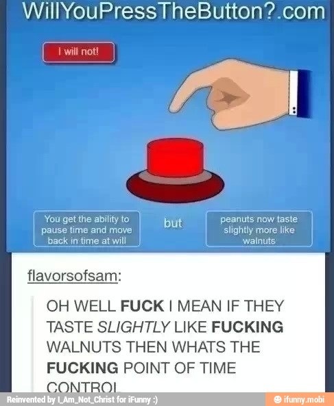 WillYouPressTheButton?.com
[You get the ability to but peanuts now taste I
OH WELL FUCK I MEAN IF THEY
TASTE SLIGHTLY LIKE FUCKING
WALNUTS THEN WHATS THE
FUCKING POINT OF TIME