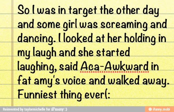 So [was in target the other day
and some
girl was screaming and
dancing. I looked at her holding in
my laugh and she started
fat amy'e voice and walked away.
Funniest thing ever(: