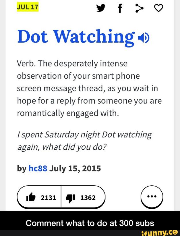 JUL17 y f > Q7
Dot Watching 49
Verb. The desperately intense
observation ofyour smart phone
screen message thread, as you wait in
hope for a reply from someone you are
romantically engaged With.
lspent Saturday night Dot watching
again, What did you do?
by hc88 July 15, 2015
Comment what to do at 300 subs - Comment what to do at 300 subs