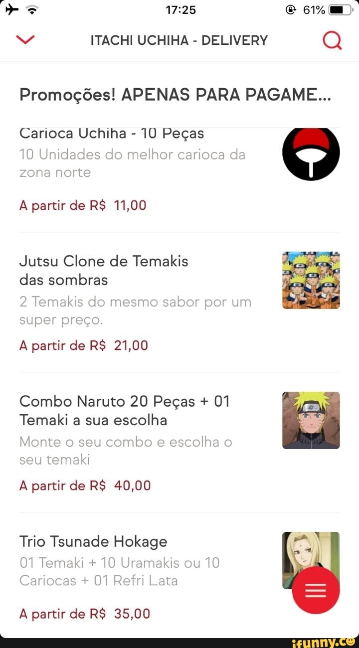 ITACHI UCHIHA DELIVERY Q
Promoções! APENAS PARA PAGAME...
Carioca Uchiha 10 Peças
10 Unidades do melhor carioca
da
zona norte
A partir de R$ 11,00
Jutsu Clone de Temakis
das sombras
2 Temakis do mesmo
sabor por um
super preço.
A partir de R$ 21,00
Combo Naruto 20 Peças 01
Temaki a sua escolha
Monte o seu
combo e
escolha o
A partir de R$ 40,00
Trio Tsunade Hokage
01 Temaki 10 Uramakis ou
10
Cariocas 01 Refri Lata
A partir de R$ 35,00