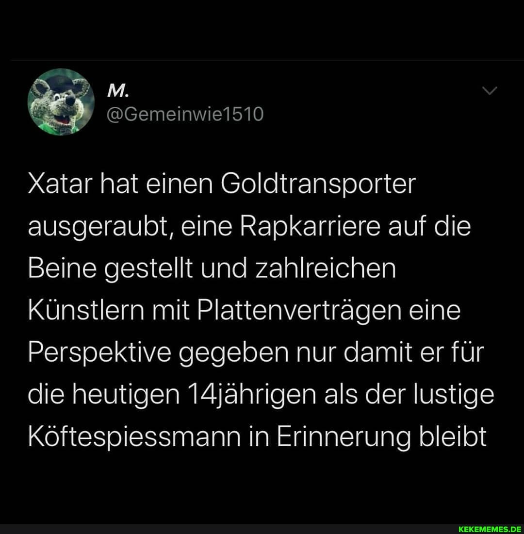 e1510
Xatar hat einen Goldtransporter ausgeraubt, eine Rapkarriere auf die
Beine gestellt und zahlreichen
Künstlern mit Plattenverträgen eine
Perspektive gegeben nur damit er für die heutigen 14jährigen als der lustige
Köftespiessmann in Erinnerung bleibt