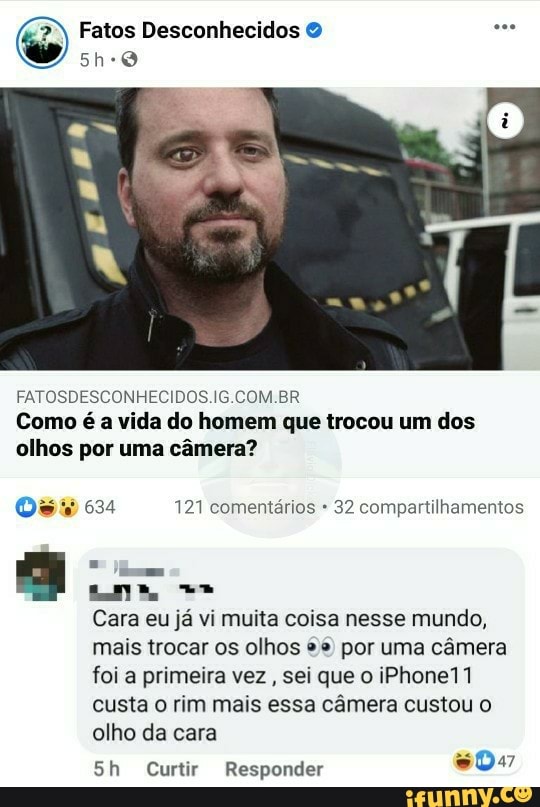 Fatos Desconhecidos O a
ERAS)
FATOSDESCONHECIDOS.IG.COM.BR
Como é a vida do homem que trocou um dos
olhos por uma camera?
[ey Res 121 comentários 32 compartilhamentos
HE
I
Cara eu já vi muita coisa nesse mundo,
mais trocar os olhos º* por uma câmera
foi a primeira vez
sei que o iPhone11
custa o rim mais essa câmera custou o
olho da cara
5h Curtir Responder