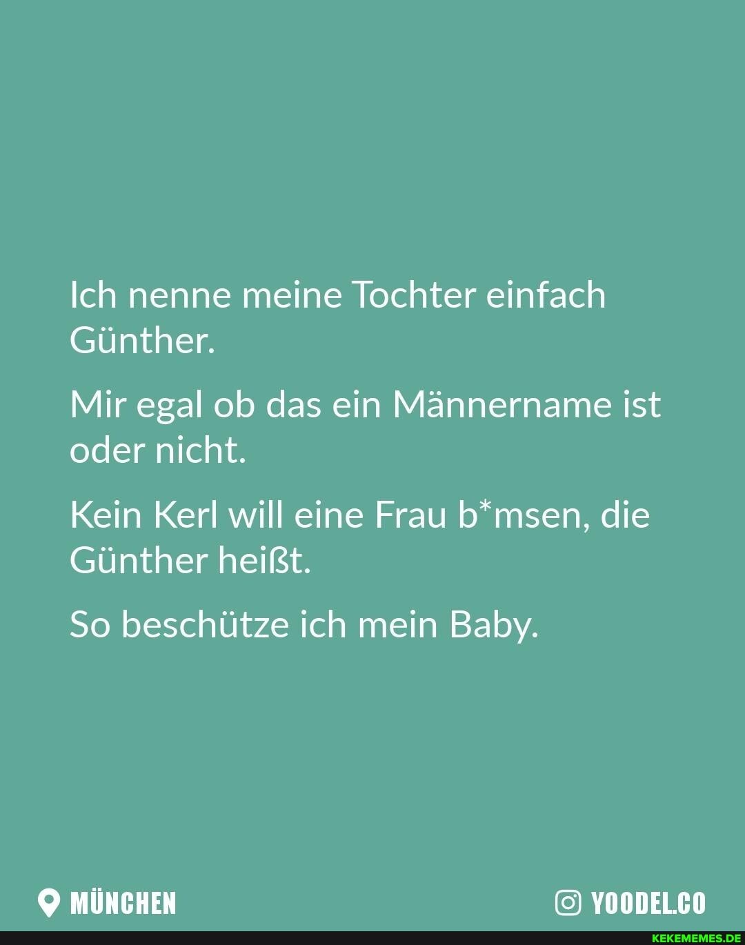 Ich nenne meine Tochter einfach
Günther.
Mir egal ob das ein Männername ist oder nicht.
Kein Kerl will eine Frau b*msen, die
Günther heißt.
So beschütze ich mein Baby.
MÜNCHEN YOODEL.CO