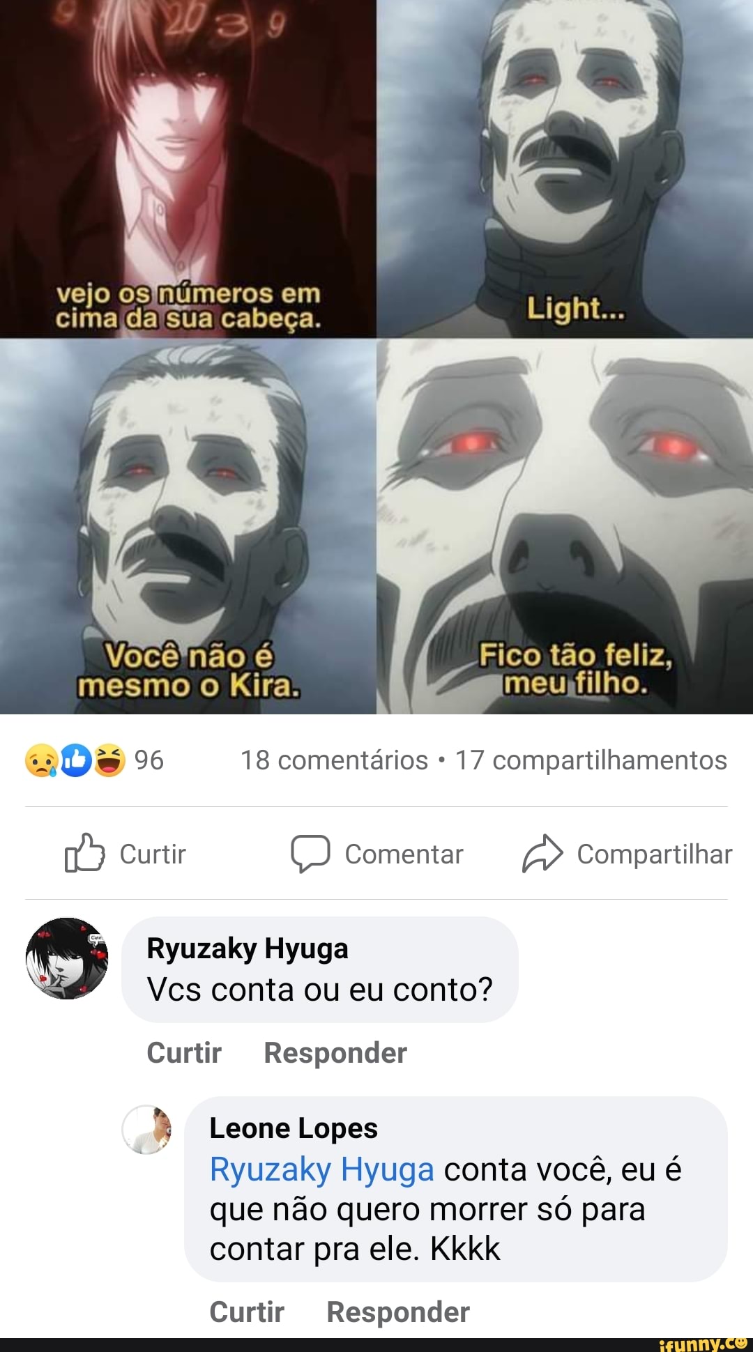 vejo os 'numeros em cima da sua cabeça.
Você não é Fico tao feliz, mesmo o Kira, meu filho.
9% 18 comentários 17 compartilhamentos
Curtir Comentar Compartilhar
) Ryuzaky Vcs Hyuga conta ou eu conto?
Vcs conta ou eu conto?
Curtir Responder
Leone Lopes
Ryuzaky Hyuga conta você, eu é que não quero morrer só para contar pra ele. Kkkk
Curtir Responder