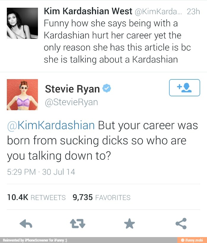 Kim Kardashian West @KimiKarda... 23h
Funny how she says being with a
WY" Kardashian hurt her career yet the
only reason she has this article is bc
she is talking about a Kardashian
KimKardashian But your career was
born from sucking dicks so who are
you talking down to?
30 Jul 14
10.4K RETWEETS 9,735 FAVORITES