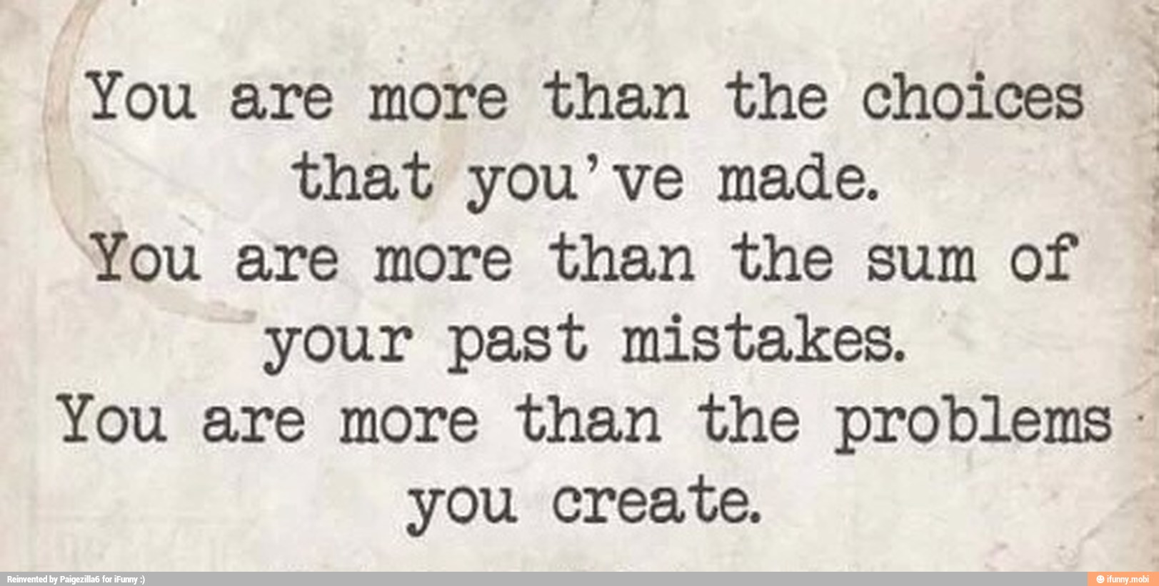 You are more than the choices
that you've made.
You are more than the sum of
your past mistakes.
You are more than the problems you create.