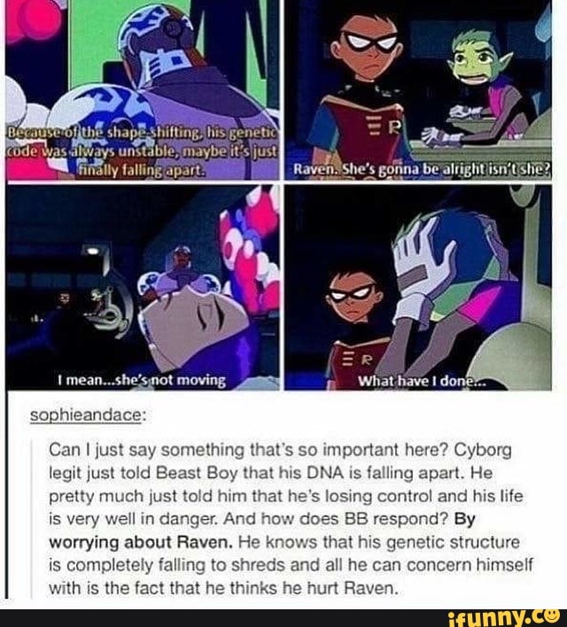 MAMI
Can I just say something that's so important here? Cyborg
legit just told Beast Boy that his DNA is falling apart. He
pretty much just told him that he's losing control and his life
is very well in danger. And does BB respond? By
worrying about Raven. ows that his genetic structure
is completely falling to shreds and all he can concern himself
with is the fact that he thinks
he
hurt Raven