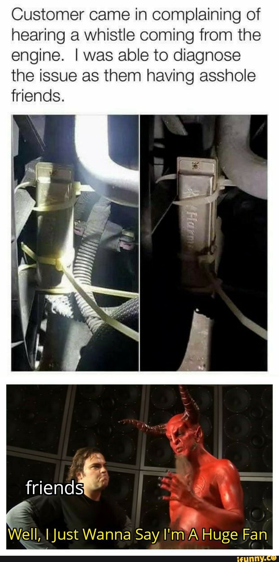 Customer came in complaining of hearing a whistle coming from the engine. I was able to diagnose the issue as them having asshole friends.
In
friends
Well, I Just Wanna Say Huge Fan