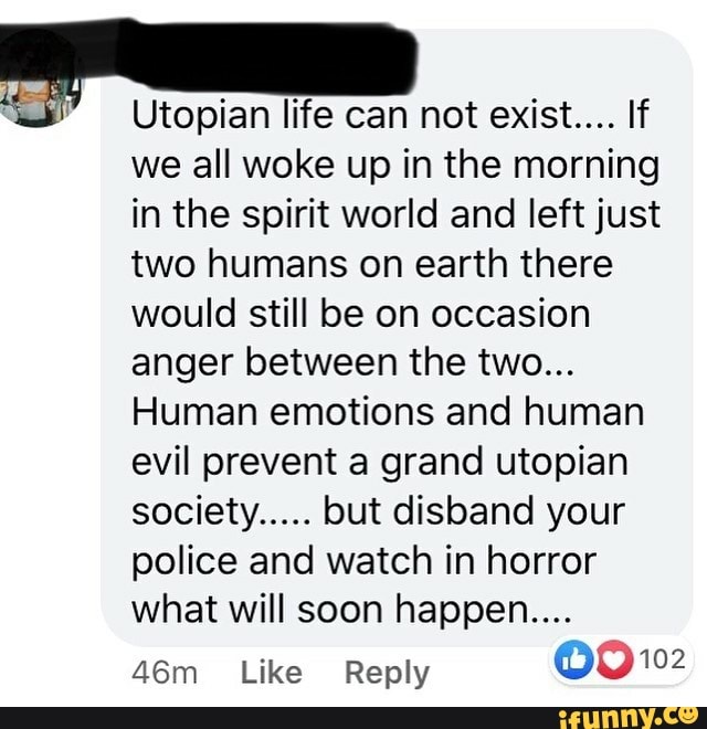 Utopian life can not exist.... If
we all woke up in the morning
in the spirit world and left just
two humans on earth there
would still be on occasion
anger between the two...
Human emotions and human
evil prevent a grand utopian
society..... but disband your
police and watch in horror
what will soon happen....
46m Like Reply