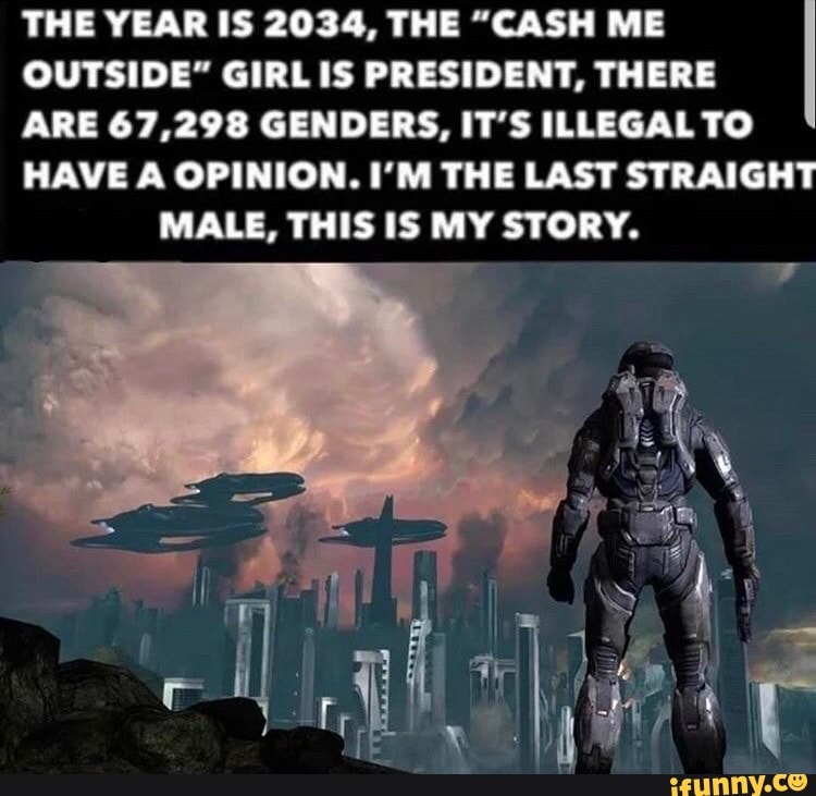 THE YEAR IS 2034, THE "CASH ME
OUTSIDE" GIRL IS PRESIDENT, THERE
ARE 67,298 GENDERS, IT'S ILLEGAL TO
HAVE A OPINION. I'M THE LAST STRAIGHT MALE, THIS IS MY STORY.