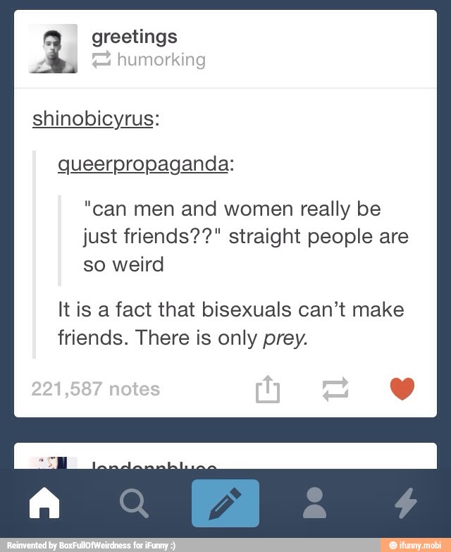 1 greetings
shinobicyrus:
"can men and women really be
just friends??" straight people are
so weird
It is a fact that bisexuals can't make
friends. There is only prey.