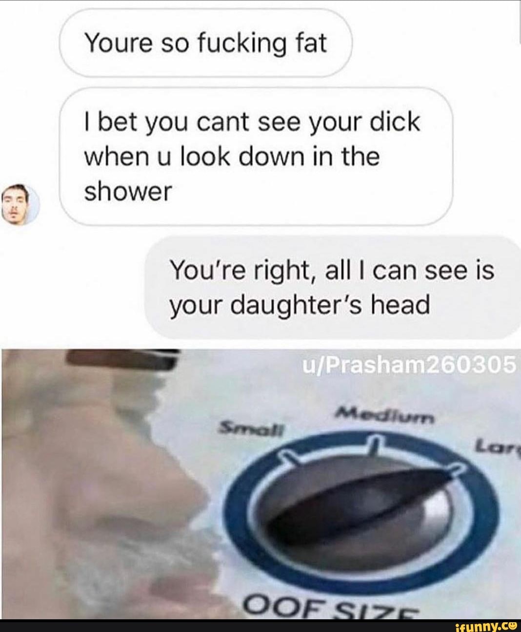 Youre so fucking fat
I bet you cant see your dick
when u look down in the
ER shower
You're right, all I can see is
your daughter's head
