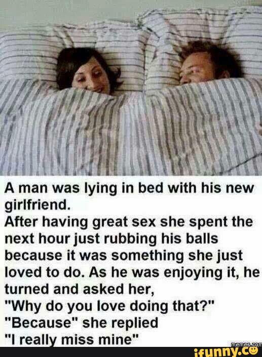 girlfriend.
After having great sex she spent the
next hourjust rubbing his balls
because it was something she Just
loved to do. As he was enjoying lt, he
turned and asked her,
"Why do you love doing that?"
"Because" she replied
"I reall miss mine"