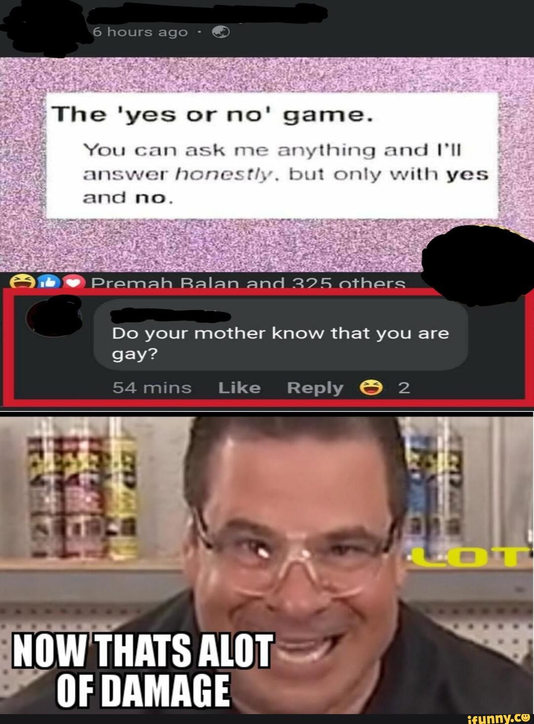 You can ask me anything and VII
answer honestly. but only with yes and no.
E Premah Balan and 325 others
Do your mother know that you are
54 mins Like Reply 2