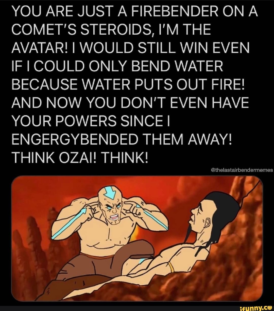 YOU ARE JUST A FIREBENDER ON A COMET'S STEROIDS, I'M THE AVATAR! I WOULD STILL WIN EVEN IF I COULD ONLY BEND WATER BECAUSE WATER PUTS OUT FIRE!
AND NOW YOU DON'T EVEN HAVE YOUR POWERS SINCE I I ENGERGYBENDED THEM AWAY!
THINK OZAI! THINK!
@thelastairbendermemes