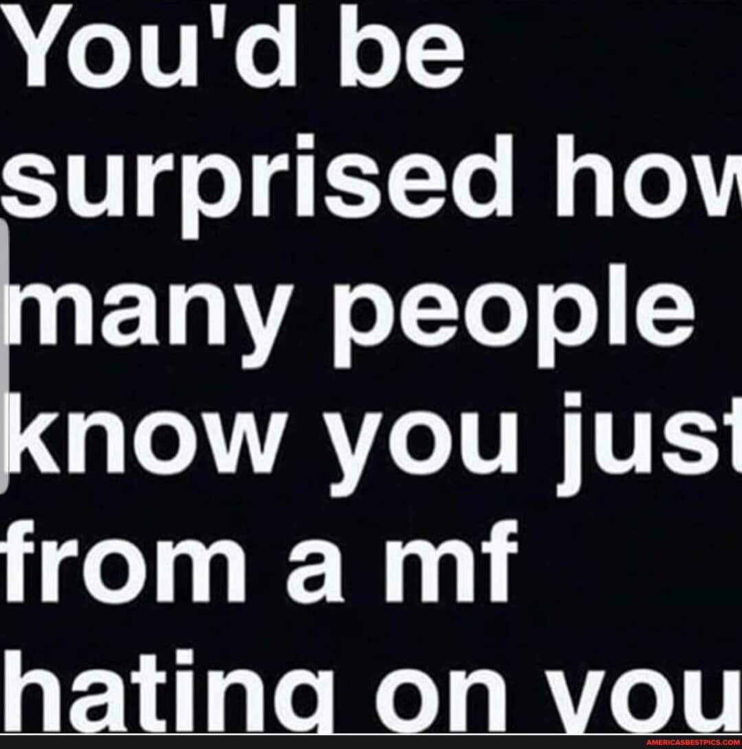 You'd be surprised hov many people know you just from a mt hating on vou