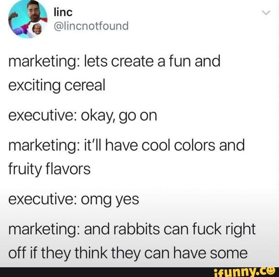 marketing: lets create a fun and exciting cereal
executive: okay, go on
marketing: it'll have cool colors and fruity flavors
executive: omg yes
marketing: and rabbits can fuck right off if they think they can have some