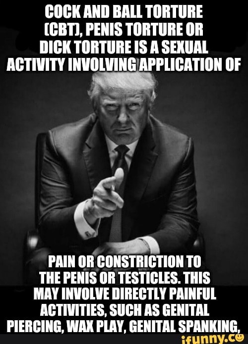 COCK AND BALL TORTURE
(CBT), PENIS TORTURE OR
DICK TORTURE IS A SEXUAL
ACTIVITY INVOLVING/APPLICATION OF
é
PAIN OR CONSTRICTION TO
THE PENIS OR TESTICLES. THIS
MAY INVOLVE DIRECTLY PAINFUL
ACTIVITIES, SUCH AS GENITAL
PIERCING, WAX PLAY, GENITAL SPANKING,
Y
y
