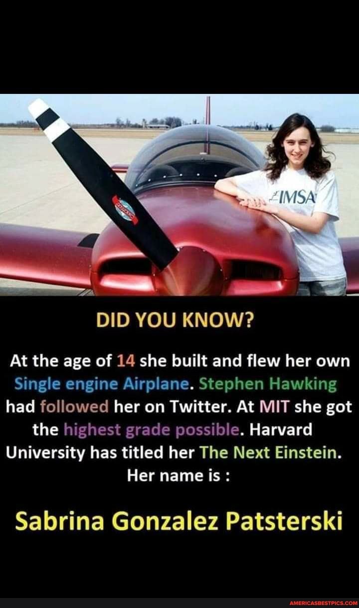 DID YOU KNOW?
At the age of 14 she built and flew her own
Single engine Airplane. Stephen Hawking had followed her on Twitter. At MIT she got the highest grade possible. Harvard
University has titled her The Next Einstein.
Her name is
Sabrina Gonzalez Patsterski