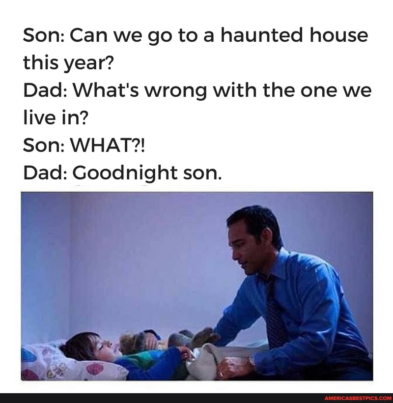 Son: Can we go to a haunted house this year?
Dad: What's wrong with the one we live in?
Son: WHAT?!
Dad: Goodnight son.