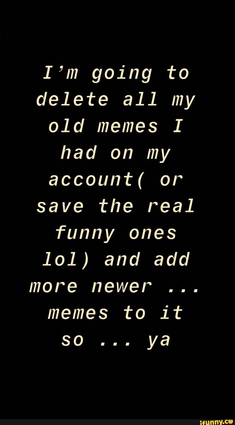 I'm going to
delete all my
old memes I
had on my
account( or
save the real
funny
lol) and add