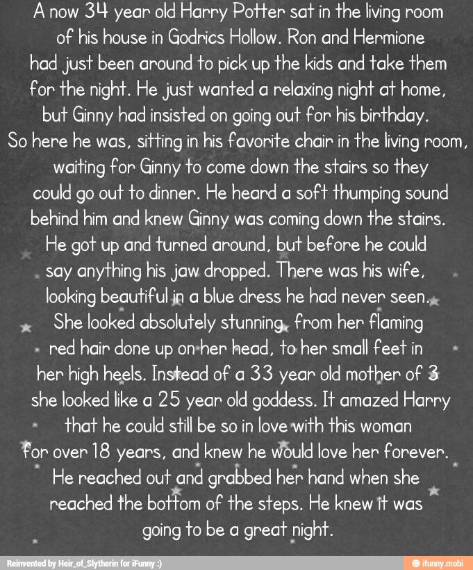 A now
34 year old Harry Potter sat
in the living room
of his house in Godrics Hollow. Ron and Hermione
had just been around
to pick up the kids and take them
for the night. He just wanted a
relaxing night at home,
but Ginny had insisted on going out for his birthday.
So here he was,
sitting in his favorite chair in the living room,
waiting for Ginny to come
down the stairs so
they
could go out to dinner. He heard a
soft thumping sound
behind him and knew Ginny was coming down the stairs.
He got up and turned around, but before he could
say anything his jaw dropped. There was
his wife,
looking beautiful ia a
blue dress he had never seen.
She looked absolutely stunning, from her flaming
red hair done up on-her head, to her small feet in
her high heels. Instead of a
33 year old mother of 3
she looked like a
25 year old goddess. It amazed Harry
that he could still be so in love with this woman
For over
18 years, and knew he Would love her forever.
He reached out
and grabbed her hand when she
reached the bottom of the steps. He knew tt was
going to be a
great night.