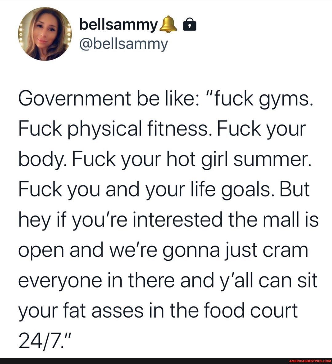 Government be like: "fuck gyms.
Fuck physical fitness. Fuck your body. Fuck your hot girl summer.
Fuck you and your life goals. But hey if you're interested the mall is open and we're gonna just cram everyone in there and y'all can sit your fat asses in the food court