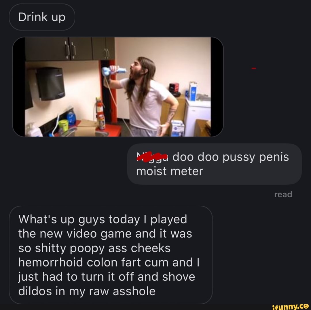 Drink up
doo doo pussy penis moist meter
read
What's up guys today I played the new video game and it was so shitty poopy ass cheeks hemorrhoid colon fart cum and I just had to turn it off and shove dildos in my raw asshole