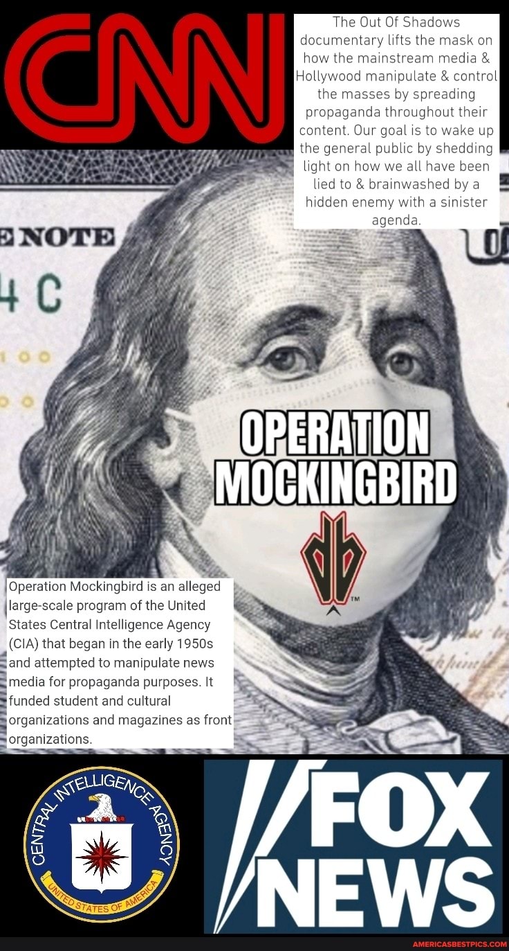 OPERATION
MOCKINGBIRD
IOperation Mockingbird is an alleged large-scale program of the United
States Central Intelligence Agency
(CIA) that began in the early 1950s
Sand attempted to manipulate news
media for propaganda purposes. It
funded student and cultural
SS
organizations and magazines as front
organizations.
The Out Of Shadows documentary lifts the mask on how the mainstream media &
Hollywood manipulate & control the masses by spreading propaganda throughout their content. Our goal is to wake up the general public by shedding light on how we all have been lied to & brainwashed by a hidden enemy with a sinister agenda.