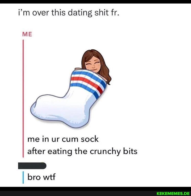 i'm over this dating shit fr. ME me in ur cum sock after eating the crunchy bits