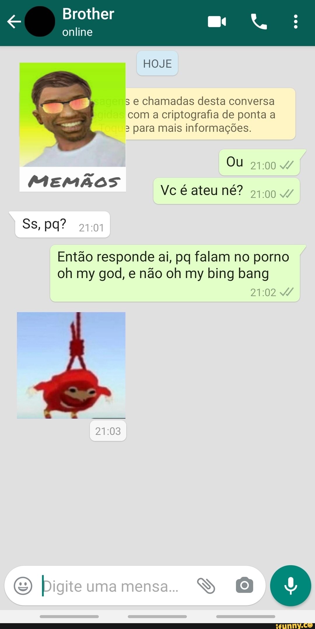Brother
s e chamadas desta conversa
com a criptografia de ponta a
3 para mais informações.
MEMAOS
Vc é ateu né?
51.90
Então responde ai, pq falam no porno