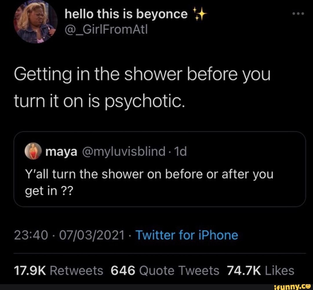 hello this is beyonce
Getting in the shower before you turn it on is psychotic.
maya @myluvisblind -
Y'all turn the shower on before or after you get in
- - Twitter for iPhone