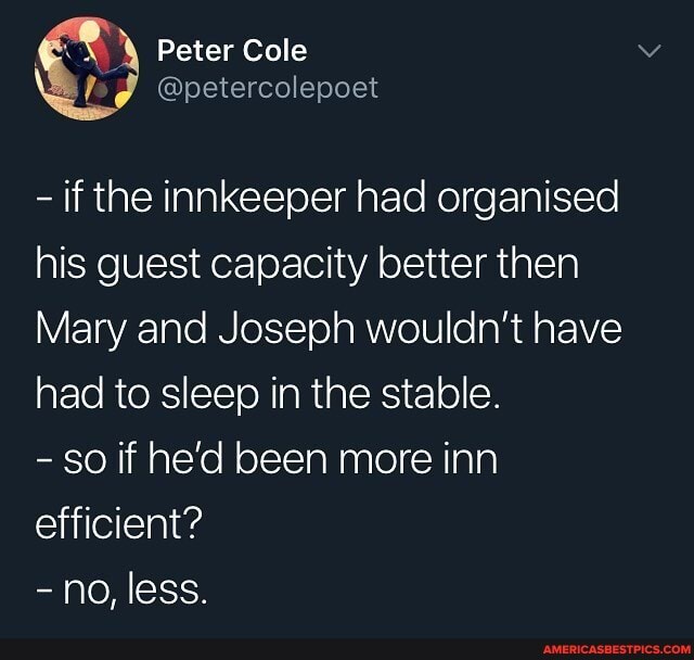 Peter Cole
\ @petercolepoet
- if the innkeeper had organised his guest capacity better then
Mary and Joseph wouldn't have had to sleep in the stable.
- So if he'd been more inn efficient?
- no, less.