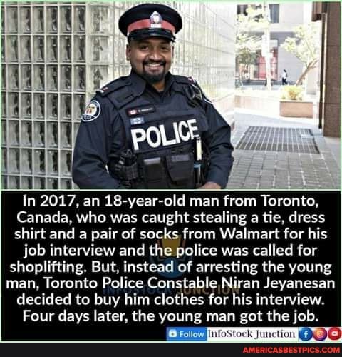 In 2017, an 18-year-old man from Toronto,
Canada, who was caught stealing a tie, dress shirt and a pair of socks from Walmart for his job interview and the police was called for shoplifting. But, instead of arresting the young man, Toronto Police Constable ,Niran Jeyanesan decided to buy him clothes for his interview.
Four days later, the young man got the job.