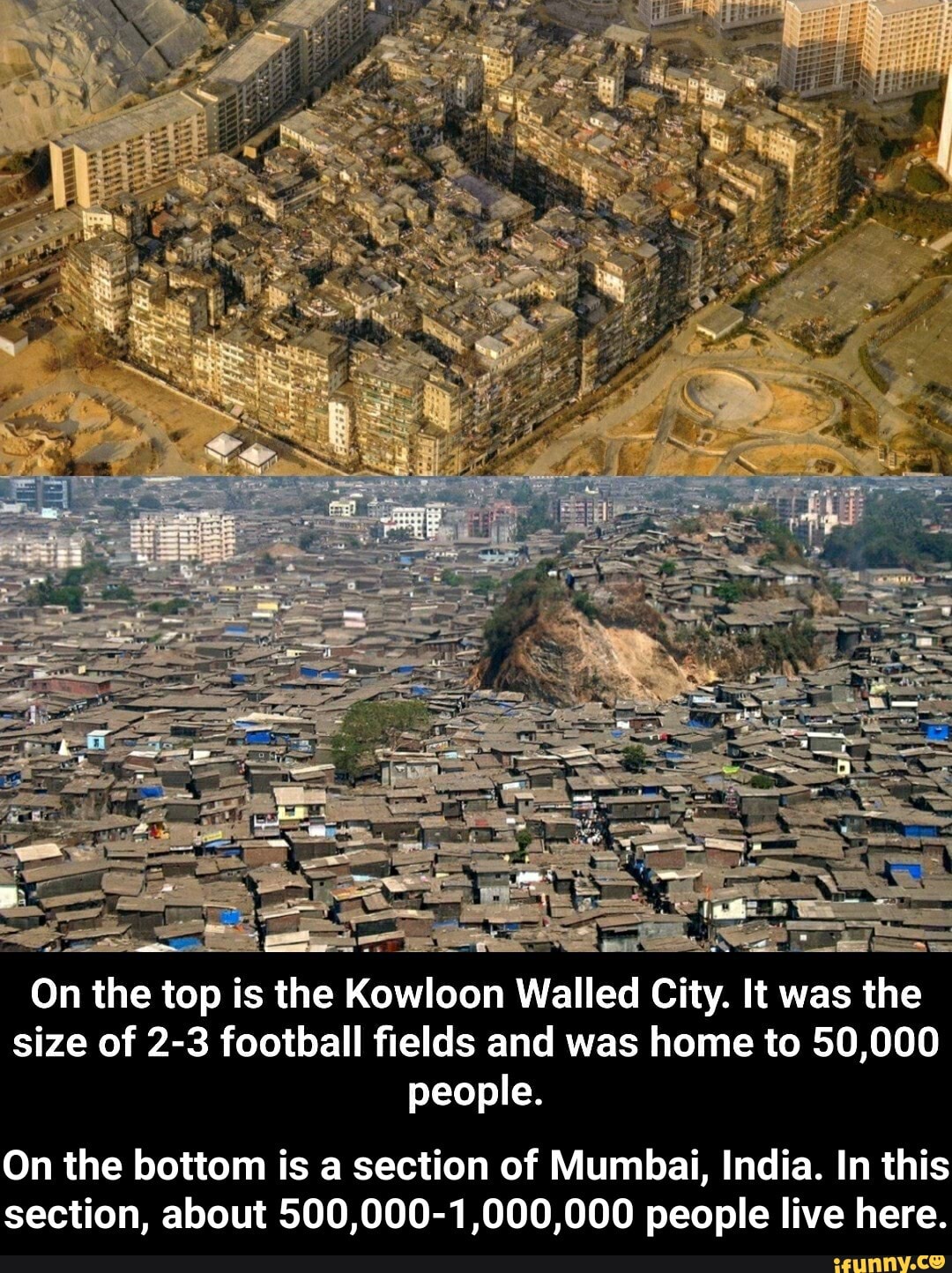 On the top is the Kowloon Walled City. It was the
size of 2-3 football fields and was home to 50,000
people.
On the bottom is a section of Mumbai, India. In this
section, about 500,000-1,000,000 people live here. - On the bottom is a section of Mumbai, India. In this section, about 500,000-1,000,000 people live here.
