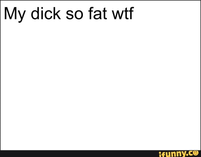 My dick so fat wtf