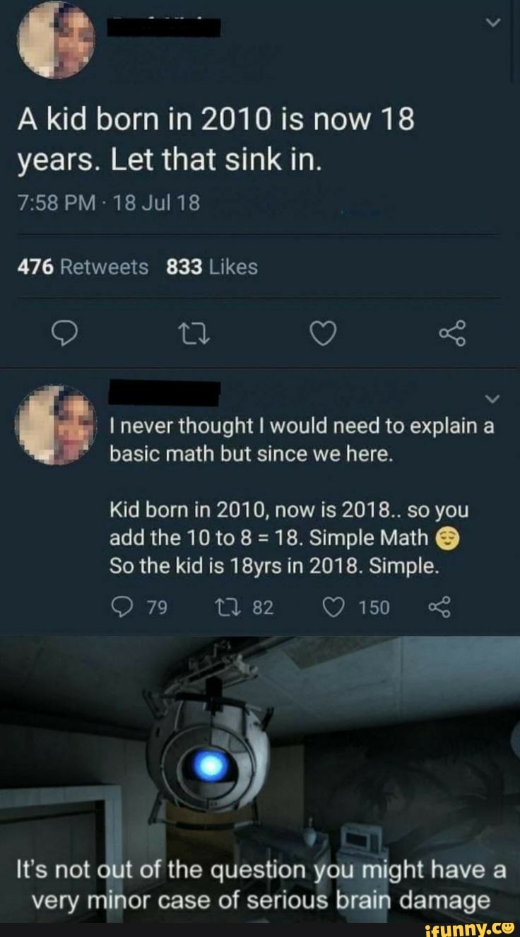 A kid born in 2010 is now 18
years. Let that sink in.
é I never thought I would need to explain a
basic math but since we here.
Kid born in 2010, now is 2018.. so you
18. Simple Math Y)
So the kid is 18yrs in 2018. Simple.
It's not
out of the question you might have a
very minor case of serious brain damage