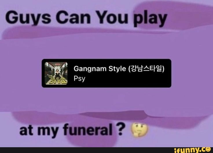 Guys Can You play
at Gangnam Style
Psy
at my funeral?