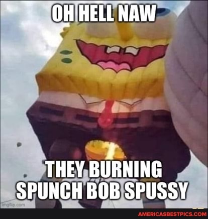 OH HELL NAW
THEY BURNING SPUNCH BOB SPUSSY