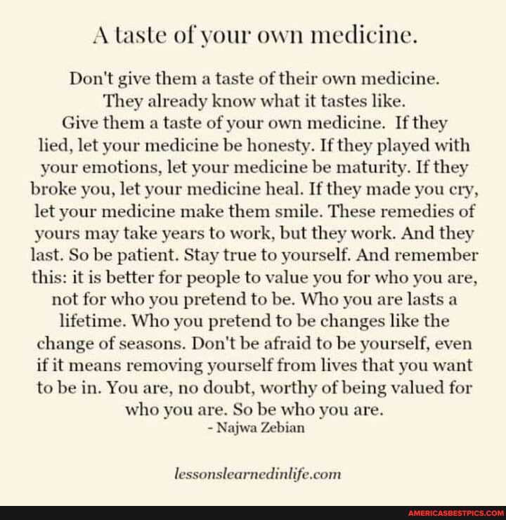 A taste of your own medicine.
Don't give them a taste of their own medicine.
They already know what it tastes like.
Give them a taste of your own medicine. If they lied, let your medicine be honesty. If they played with your emotions, let your medicine be maturity. If they
broke you, let your medicine heal. If they made you cry, let your medicine make them smile. These remedies of yours may take years to work, but they work. And they last. So be patient. Stay true to yourself. And remember this: it is better for people to value you for who you are, not for who you pretend to be. Who you are lasts a lifetime. Who you pretend to be changes like the change of seasons. Don't be afraid to be yourself, even if it means removing yourself from lives that you want to be in. You are, no doubt, worthy of being valued for who you are. So be who you are.
- Najwa Zebian