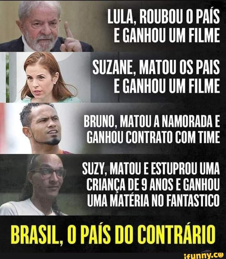 LULA, ROUBOU O PAÍS E GANHOU UM FILME
SUZANE. MATOU os PAIS GANHOU UM FILME
BRUNO, MATOU NAMORADA E GANHOU CONTRATO COM TIME
SUZY, MATOU ESTUPROU UMA
CRIANÇA DE ANOS E GANHOU UMA MATÉRIA NO FANTÁSTICO
am.
BRASIL, O PAÍS DO CONTRÁRIO
