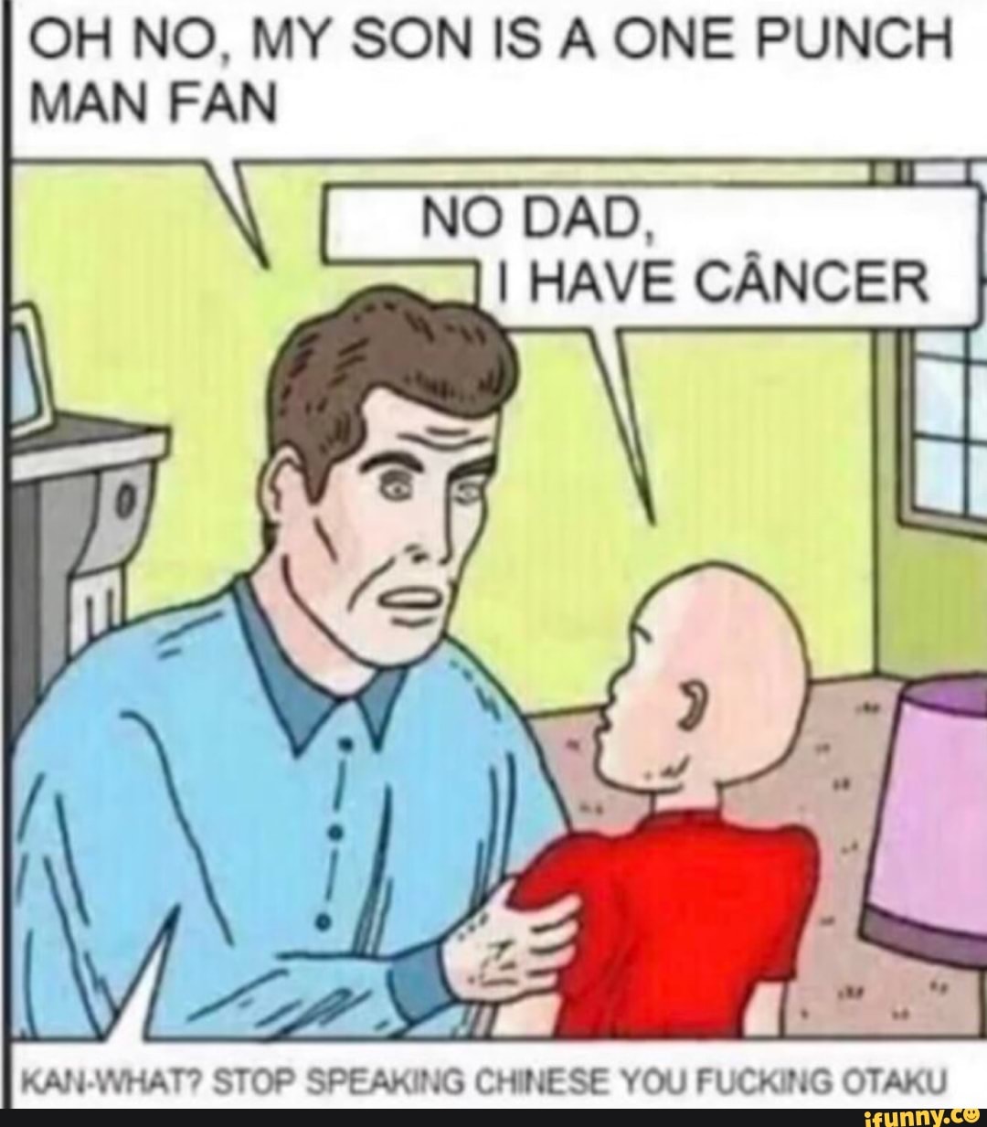 OH NO, MY SON IS A ONE PUNCH
NO DAD,
I HAVE CÂNCER
KAN-WHAT? STOP SPEAKING CHINESE YOU FUCKING OTAKU