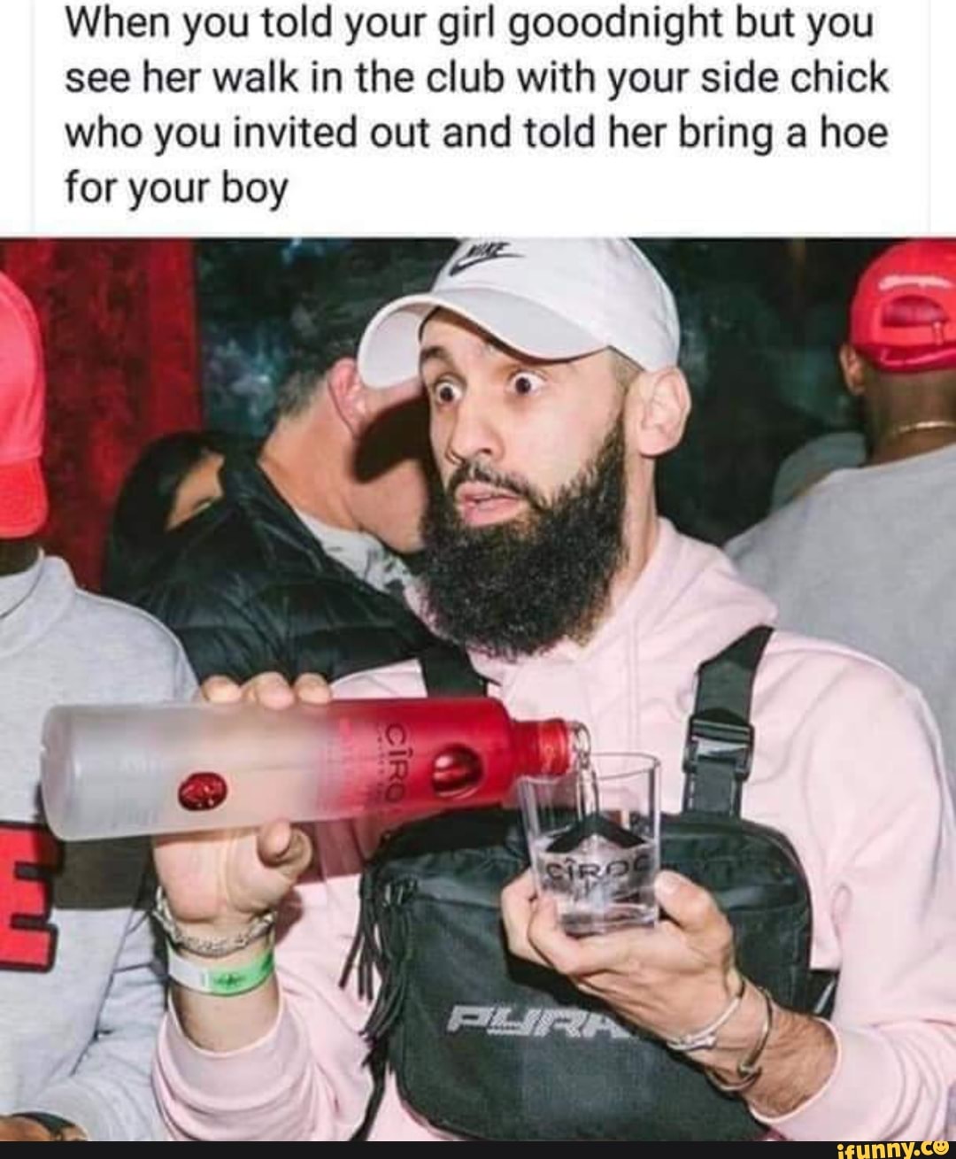 When you told your girl gooodnight but you
see her walk in the club with your side chick
who you invited out and told her bring a hoe
for your boy